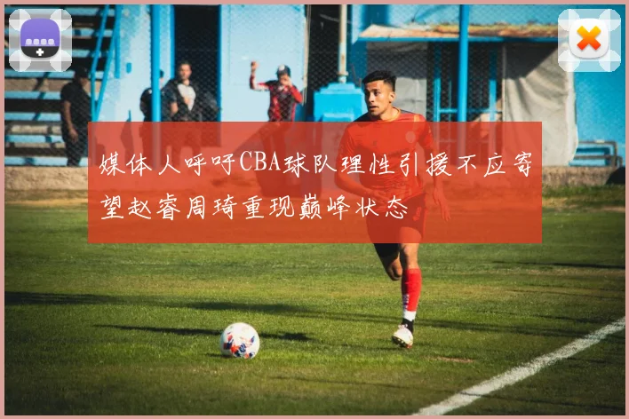 媒体人呼吁CBA球队理性引援不应寄望赵睿周琦重现巅峰状态