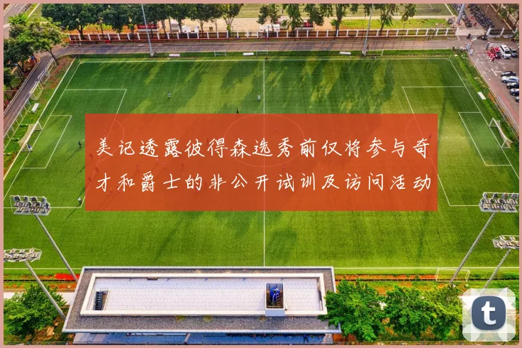 美记透露彼得森选秀前仅将参与奇才和爵士的非公开试训及访问活动