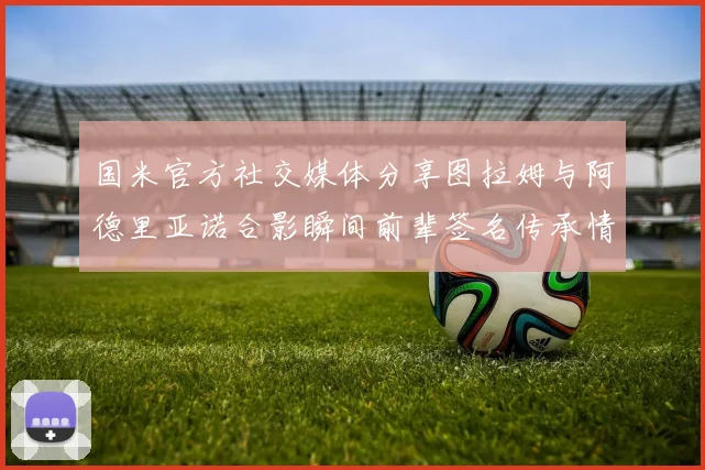 国米官方社交媒体分享图拉姆与阿德里亚诺合影瞬间前辈签名传承情怀