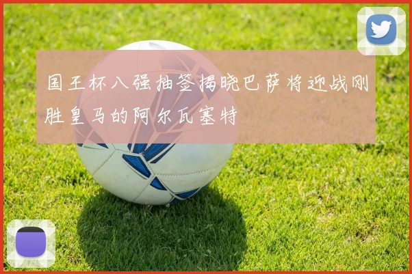 国王杯八强抽签揭晓巴萨将迎战刚胜皇马的阿尔瓦塞特