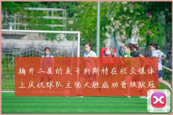 梅开二度的麦卡利斯特在社交媒体上庆祝球队主场大胜成功晋级欧冠16强