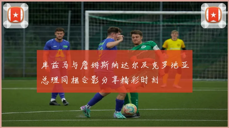 库兹马与詹姆斯纳达尔及克罗地亚总理同框合影分享精彩时刻
