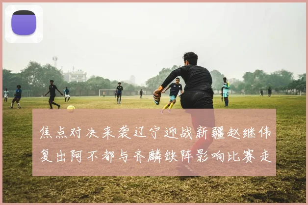 焦点对决来袭辽宁迎战新疆赵继伟复出阿不都与齐麟缺阵影响比赛走势