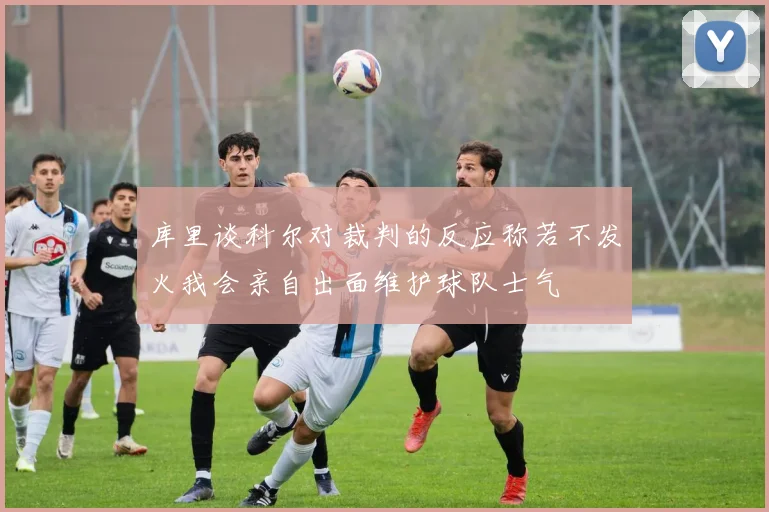 库里谈科尔对裁判的反应称若不发火我会亲自出面维护球队士气
