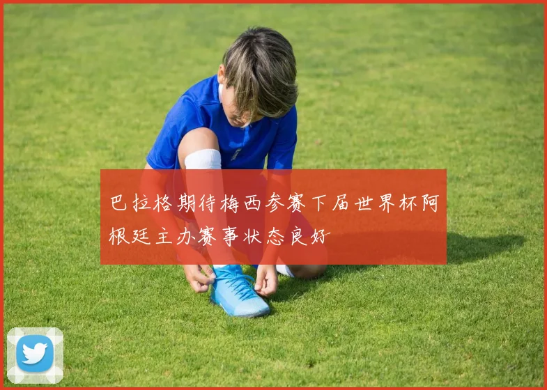 巴拉格期待梅西参赛下届世界杯阿根廷主办赛事状态良好