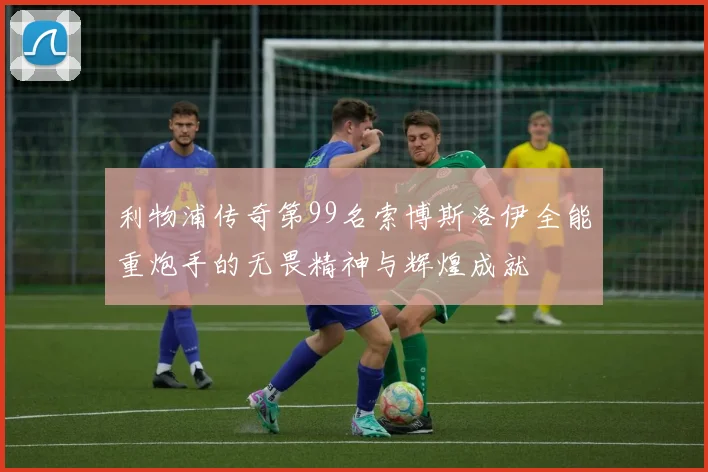 利物浦传奇第99名索博斯洛伊全能重炮手的无畏精神与辉煌成就