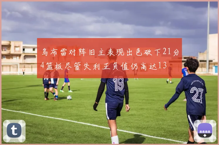 乌布雷对阵旧主表现出色砍下21分4篮板尽管失利正负值仍高达13