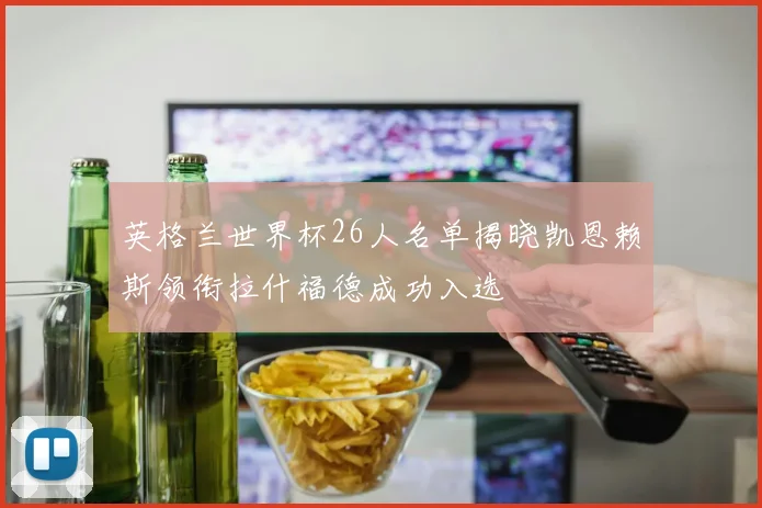 英格兰世界杯26人名单揭晓凯恩赖斯领衔拉什福德成功入选