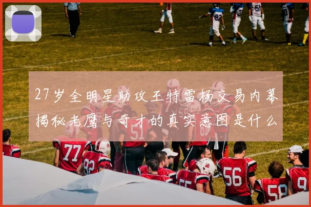 27岁全明星助攻王特雷杨交易内幕揭秘老鹰与奇才的真实意图是什么
