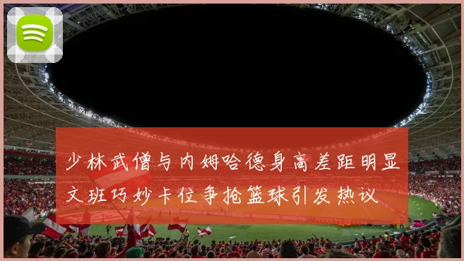 少林武僧与内姆哈德身高差距明显文班巧妙卡位争抢篮球引发热议