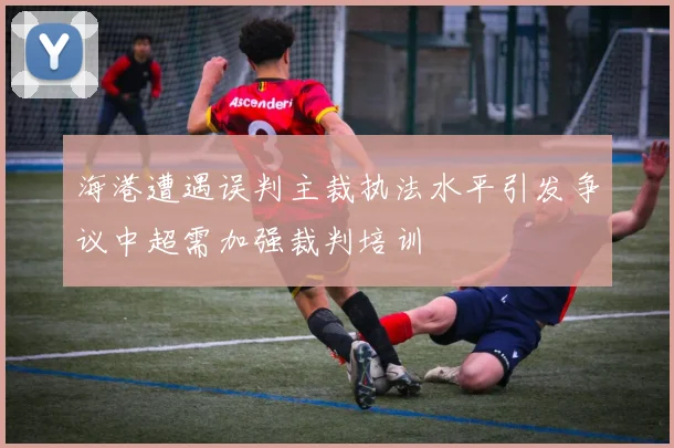 海港遭遇误判主裁执法水平引发争议中超需加强裁判培训