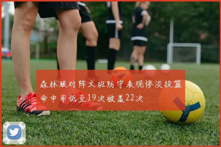 森林狼对阵文班防守表现惨淡投篮命中率低至19次被盖22次