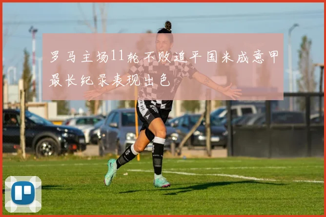 罗马主场11轮不败追平国米成意甲最长纪录表现出色