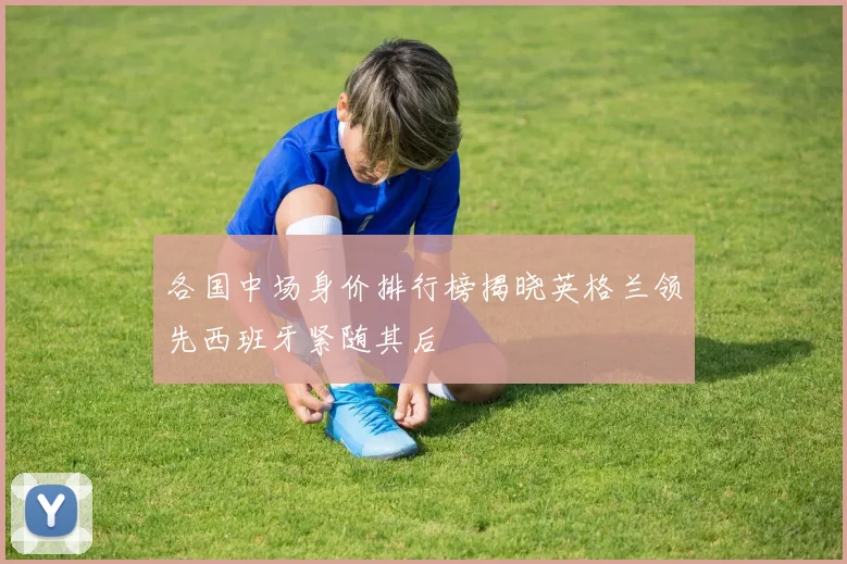 各国中场身价排行榜揭晓英格兰领先西班牙紧随其后