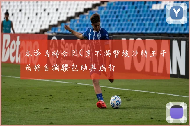 本泽马转会因C罗不满暂缓沙特王子或将自掏腰包助其成行