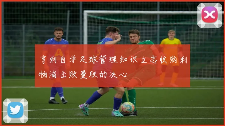亨利自学足球管理知识立志收购利物浦击败曼联的决心